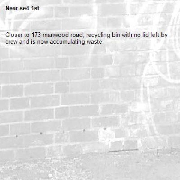 Closer to 173 manwood road, recycling bin with no lid left by crew and is now accumulating waste-se4 1sf