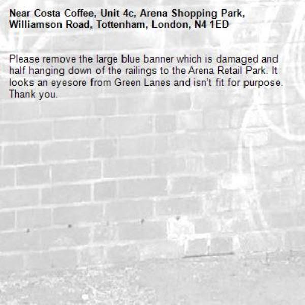 Please remove the large blue banner which is damaged and half hanging down of the railings to the Arena Retail Park. It looks an eyesore from Green Lanes and isn’t fit for purpose. Thank you.-Costa Coffee, Unit 4c, Arena Shopping Park, Williamson Road, Tottenham, London, N4 1ED