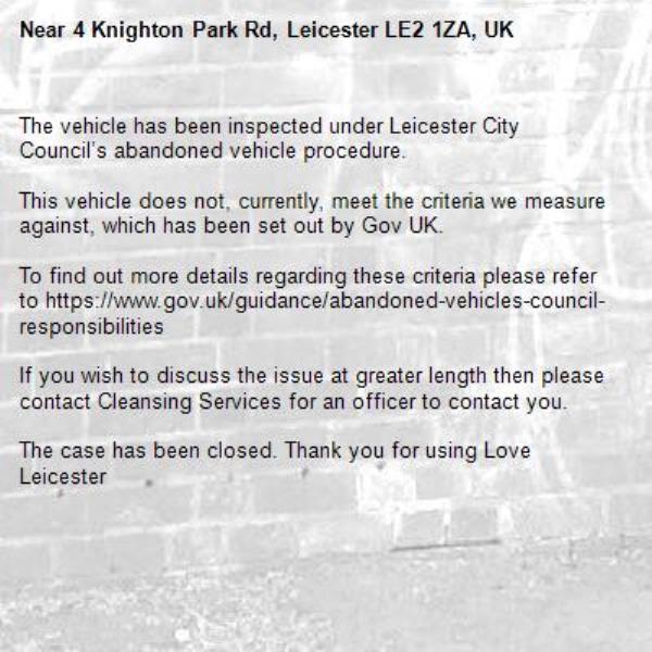 The vehicle has been inspected under Leicester City Council’s abandoned vehicle procedure.

This vehicle does not, currently, meet the criteria we measure against, which has been set out by Gov UK.

To find out more details regarding these criteria please refer to https://www.gov.uk/guidance/abandoned-vehicles-council-responsibilities

If you wish to discuss the issue at greater length then please contact Cleansing Services for an officer to contact you.

The case has been closed. Thank you for using Love Leicester
-4 Knighton Park Rd, Leicester LE2 1ZA, UK