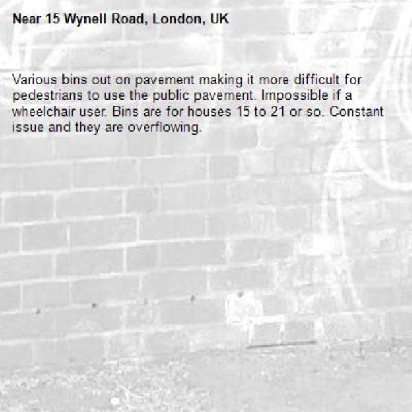 Various bins out on pavement making it more difficult for pedestrians to use the public pavement. Impossible if a wheelchair user. Bins are for houses 15 to 21 or so. Constant issue and they are overflowing. -15 Wynell Road, London, UK