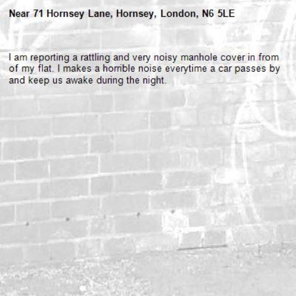 I am reporting a rattling and very noisy manhole cover in from of my flat. I makes a horrible noise everytime a car passes by and keep us awake during the night.-71 Hornsey Lane, Hornsey, London, N6 5LE