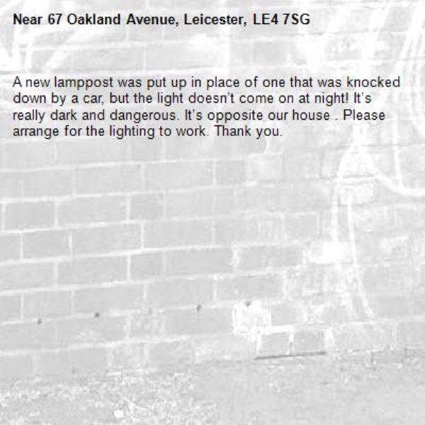 A new lamppost was put up in place of one that was knocked down by a car, but the light doesn’t come on at night! It’s really dark and dangerous. It’s opposite our house . Please arrange for the lighting to work. Thank you. -67 Oakland Avenue, Leicester, LE4 7SG