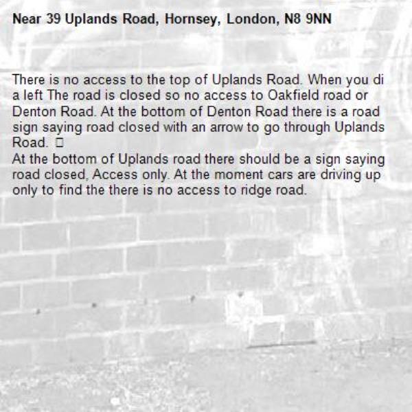 There is no access to the top of Uplands Road. When you di a left The road is closed so no access to Oakfield road or Denton Road. At the bottom of Denton Road there is a road sign saying road closed with an arrow to go through Uplands Road. 😱
At the bottom of Uplands road there should be a sign saying road closed, Access only. At the moment cars are driving up only to find the there is no access to ridge road. -39 Uplands Road, Hornsey, London, N8 9NN