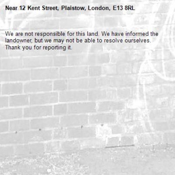 We are not responsible for this land. We have informed the landowner, but we may not be able to resolve ourselves. Thank you for reporting it.-12 Kent Street, Plaistow, London, E13 8RL