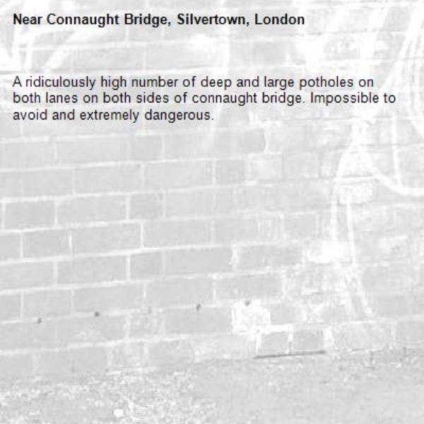 A ridiculously high number of deep and large potholes on both lanes on both sides of connaught bridge. Impossible to avoid and extremely dangerous. -Connaught Bridge, Silvertown, London