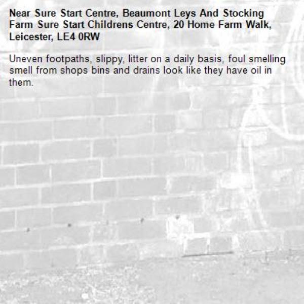 Uneven footpaths, slippy, litter on a daily basis, foul smelling smell from shops bins and drains look like they have oil in them. -Sure Start Centre, Beaumont Leys And Stocking Farm Sure Start Childrens Centre, 20 Home Farm Walk, Leicester, LE4 0RW