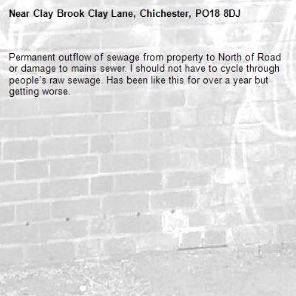 Permanent outflow of sewage from property to North of Road or damage to mains sewer. I should not have to cycle through people’s raw sewage. Has been like this for over a year but getting worse.-Clay Brook Clay Lane, Chichester, PO18 8DJ