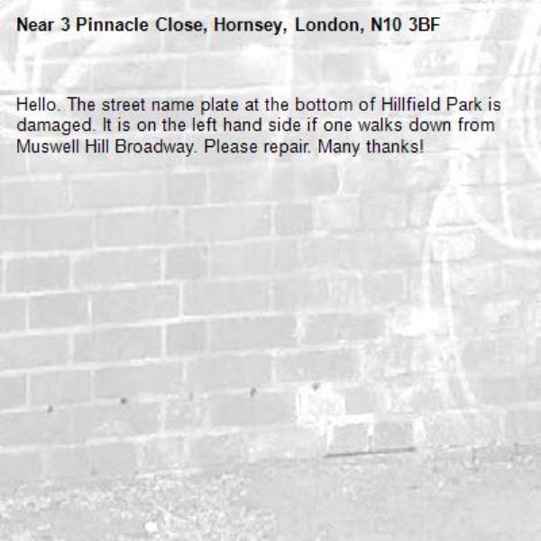 Hello. The street name plate at the bottom of Hillfield Park is damaged. It is on the left hand side if one walks down from Muswell Hill Broadway. Please repair. Many thanks!-3 Pinnacle Close, Hornsey, London, N10 3BF