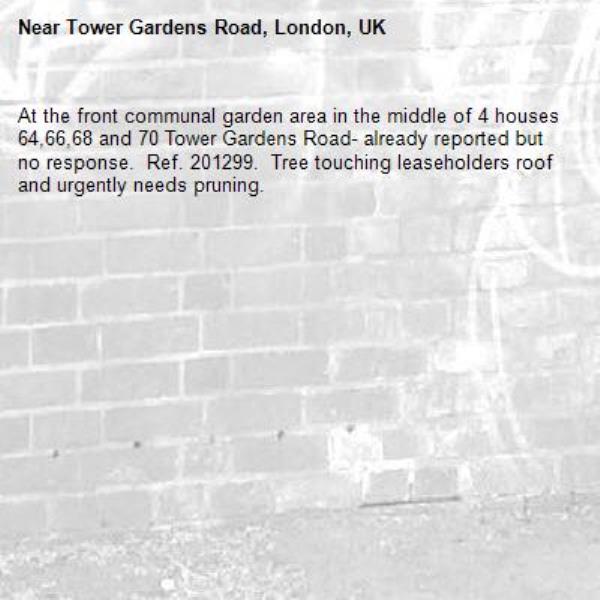 At the front communal garden area in the middle of 4 houses 64,66,68 and 70 Tower Gardens Road- already reported but no response.  Ref. 201299.  Tree touching leaseholders roof and urgently needs pruning.-Tower Gardens Road, London, UK