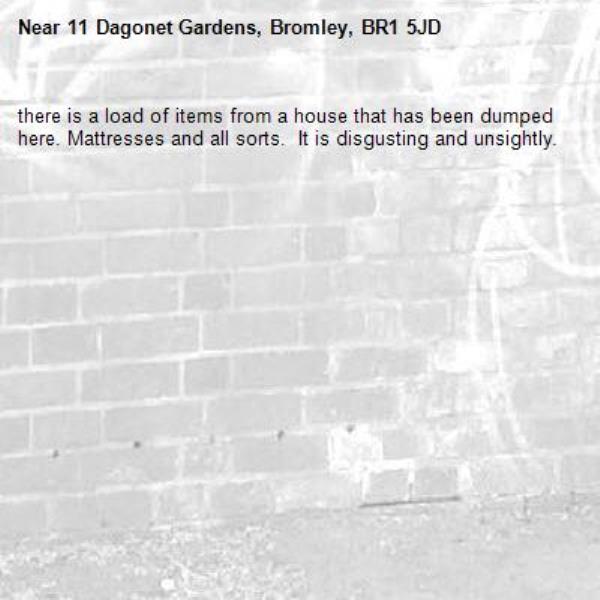 there is a load of items from a house that has been dumped here. Mattresses and all sorts.  It is disgusting and unsightly.-11 Dagonet Gardens, Bromley, BR1 5JD