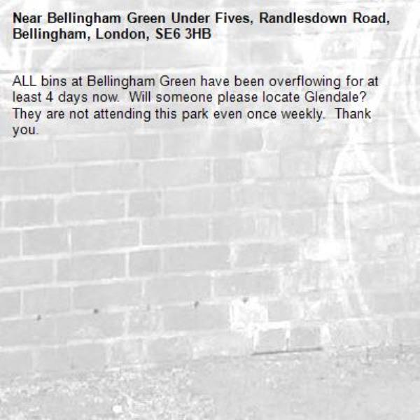 ALL bins at Bellingham Green have been overflowing for at least 4 days now.  Will someone please locate Glendale?  They are not attending this park even once weekly.  Thank you.-Bellingham Green Under Fives, Randlesdown Road, Bellingham, London, SE6 3HB