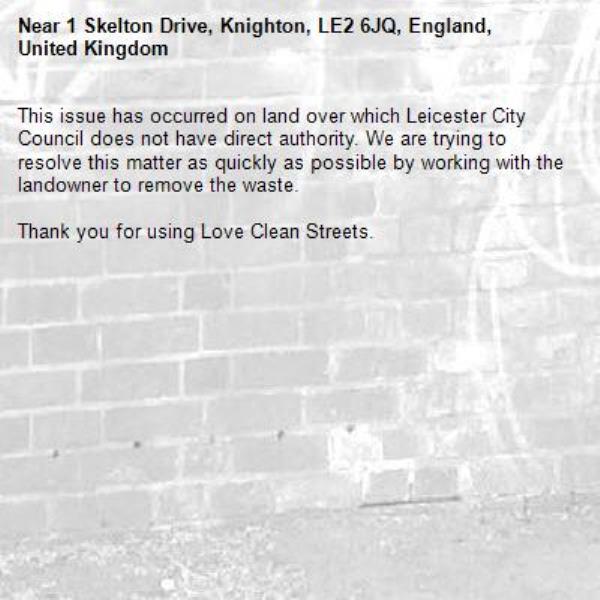 This issue has occurred on land over which Leicester City Council does not have direct authority. We are trying to resolve this matter as quickly as possible by working with the landowner to remove the waste.  

Thank you for using Love Clean Streets.
-1 Skelton Drive, Knighton, LE2 6JQ, England, United Kingdom