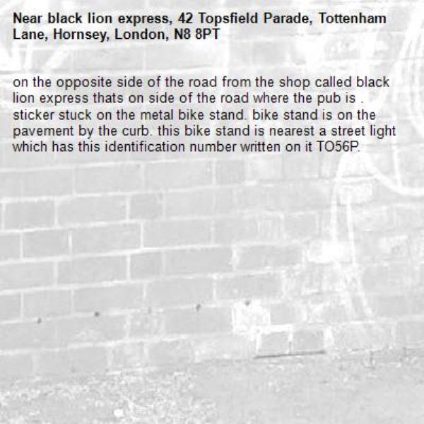 on the opposite side of the road from the shop called black lion express thats on side of the road where the pub is . sticker stuck on the metal bike stand. bike stand is on the pavement by the curb. this bike stand is nearest a street light which has this identification number written on it TO56P.-black lion express, 42 Topsfield Parade, Tottenham Lane, Hornsey, London, N8 8PT