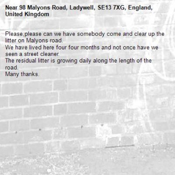 Please,please can we have somebody come and clear up the litter on Malyons road.
We have lived here four four months and not once have we seen a street cleaner.
The residual litter is growing daily along the length of the road.
Many thanks.-98 Malyons Road, Ladywell, SE13 7XG, England, United Kingdom