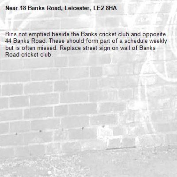 Bins not emptied beside the Banks cricket club and opposite 44 Banks Road. These should form part of a schedule weekly but is often missed. Replace street sign on wall of Banks Road cricket club. -18 Banks Road, Leicester, LE2 8HA