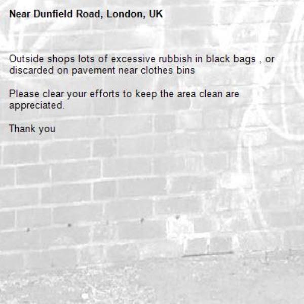 Outside shops lots of excessive rubbish in black bags , or discarded on pavement near clothes bins 

Please clear your efforts to keep the area clean are appreciated. 

Thank you -Dunfield Road, London, UK