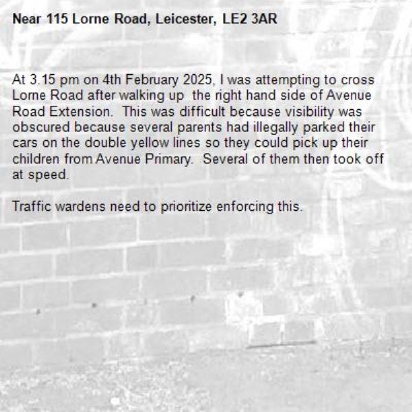 At 3.15 pm on 4th February 2025, I was attempting to cross Lorne Road after walking up  the right hand side of Avenue Road Extension.  This was difficult because visibility was obscured because several parents had illegally parked their cars on the double yellow lines so they could pick up their children from Avenue Primary.  Several of them then took off at speed.  

Traffic wardens need to prioritize enforcing this. -115 Lorne Road, Leicester, LE2 3AR