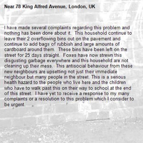 I have made several complaints regarding this problem and nothing has been done about it.  This household continue to leave their 2 overflowing bins out on the pavement and continue to add bags of rubbish and large amounts of cardboard around them.  These bins have been left on the street for 25 days straight.  Foxes have now strewn this disgusting garbage everywhere and this household are not cleaning up their mess.  This antisocial behaviour from these new neighbours are upsetting not just their immediate neighbour but many people in the street. This is a serious health hazard to the people who live here and the children who have to walk past this on their way to school at the end of this street.  I have yet to receive a response to my many complaints or a resolution to this problem which I consider to be urgent.-78 King Alfred Avenue, London, UK