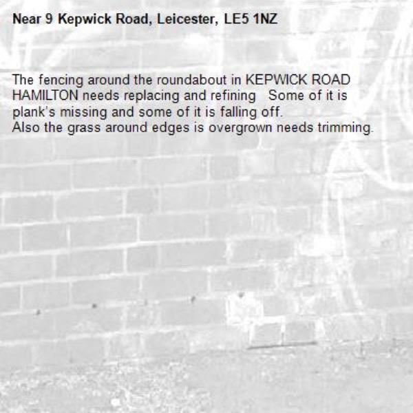 The fencing around the roundabout in KEPWICK ROAD HAMILTON needs replacing and refining   Some of it is plank’s missing and some of it is falling off. 
Also the grass around edges is overgrown needs trimming. -9 Kepwick Road, Leicester, LE5 1NZ