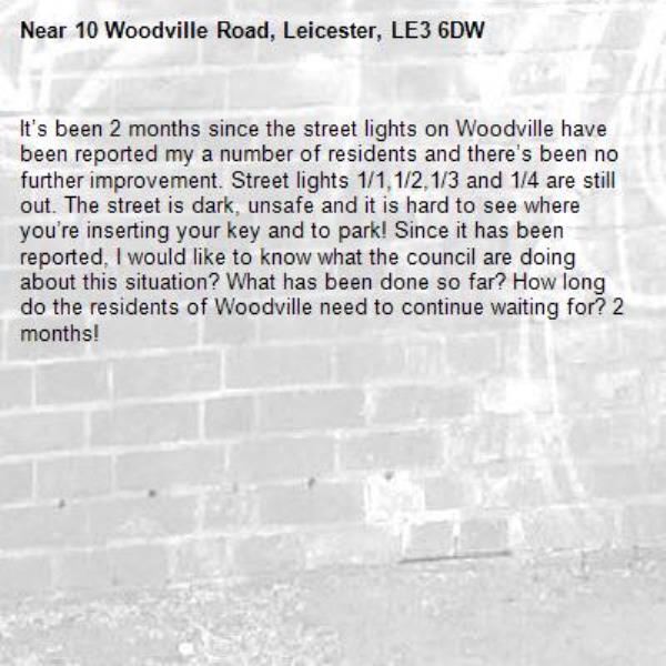 It’s been 2 months since the street lights on Woodville have been reported my a number of residents and there’s been no further improvement. Street lights 1/1,1/2,1/3 and 1/4 are still out. The street is dark, unsafe and it is hard to see where you’re inserting your key and to park! Since it has been reported, I would like to know what the council are doing about this situation? What has been done so far? How long do the residents of Woodville need to continue waiting for? 2 months! -10 Woodville Road, Leicester, LE3 6DW