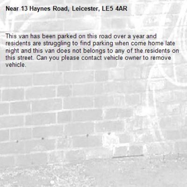 This van has been parked on this road over a year and residents are struggling to find parking when come home late night and this van does not belongs to any of the residents on this street. Can you please contact vehicle owner to remove vehicle. -13 Haynes Road, Leicester, LE5 4AR