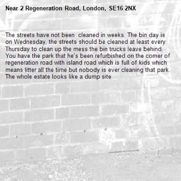 The streets have not been  cleaned in weeks. The bin day is on Wednesday, the streets should be cleaned at least every Thursday to clean up the mess the bin trucks leave behind. You have the park that he’s been refurbished on the corner of regeneration road with island road which is full of kids which means litter all the time but nobody is ever cleaning that park. The whole estate looks like a dump site -2 Regeneration Road, London, SE16 2NX