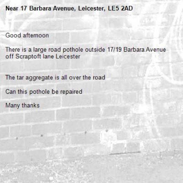 Good afternoon

There is a large road pothole outside 17/19 Barbara Avenue off Scraptoft lane Leicester


The tar aggregate is all over the road

Can this pothole be repaired

Many thanks -17 Barbara Avenue, Leicester, LE5 2AD