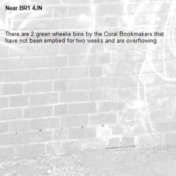 There are 2 green wheelie bins by the Coral Bookmakers that have not been emptied for two weeks and are overflowing.  -BR1 4JN 