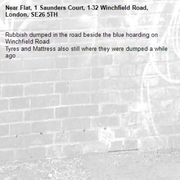 Rubbish dumped in the road beside the blue hoarding on Winchfield Road. 
Tyres and Mattress also still where they were dumped a while ago .-Flat, 1 Saunders Court, 1-32 Winchfield Road, London, SE26 5TH