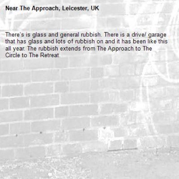 There’s is glass and general rubbish. There is a drive/ garage that has glass and lots of rubbish on and it has been like this all year. The rubbish extends from The Approach to The Circle to The Retreat. -The Approach, Leicester, UK