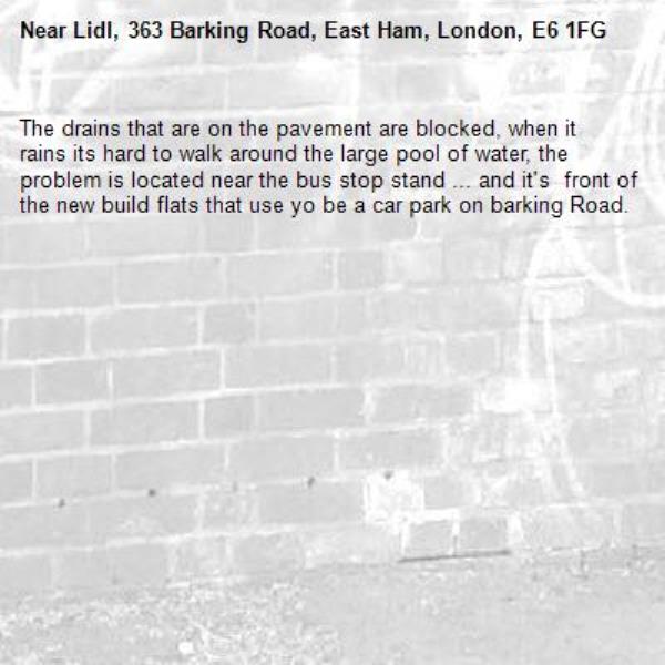 The drains that are on the pavement are blocked, when it rains its hard to walk around the large pool of water, the problem is located near the bus stop stand ... and it's  front of the new build flats that use yo be a car park on barking Road.-Lidl, 363 Barking Road, East Ham, London, E6 1FG