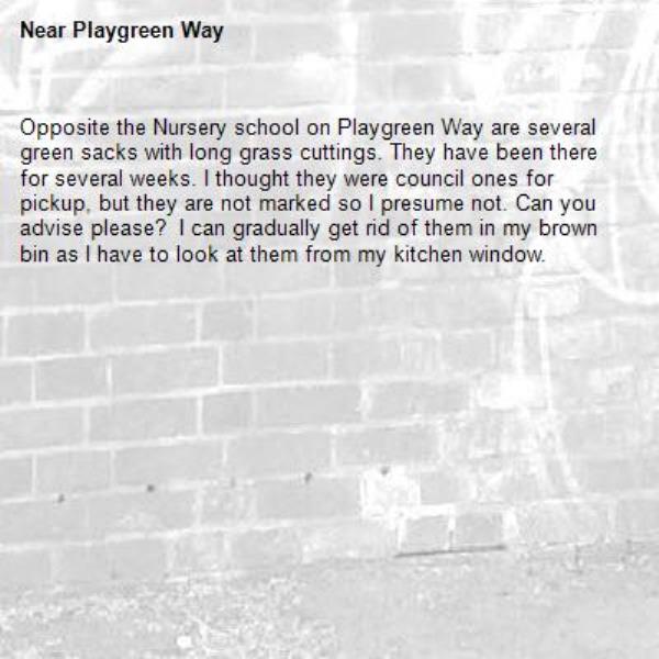Opposite the Nursery school on Playgreen Way are several green sacks with long grass cuttings. They have been there for several weeks. I thought they were council ones for pickup, but they are not marked so I presume not. Can you advise please?  I can gradually get rid of them in my brown bin as I have to look at them from my kitchen window.  -Playgreen Way 