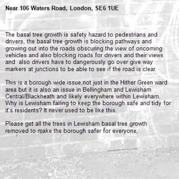 The basal tree growth is safety hazard to pedestrians and drivers, the basal tree growth is blocking pathways and growing out into the roads obscuring the view of oncoming vehicles and also blocking roads for drivers and their views and  also drivers have to dangerously go over give way markers at junctions to be able to see if the road is clear. 

This is a borough wide issue,not just in the Hither Green ward area but it is also an issue in Bellingham and Lewisham Central/Blackheath and likely everywhere within Lewisham. Why is Lewisham failing to keep the borough safe and tidy for it's residents? It never used to be like this.

Please get all the trees in Lewisham basal tree growth removed to make the borough safer for everyone, -106 Waters Road, London, SE6 1UE