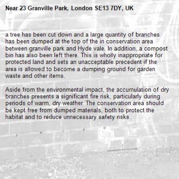 a tree has been cut down and a large quantity of branches has been dumped at the top of the in conservation area between granville park and Hyde vale. In addition, a compost bin has also been left there. This is wholly inappropriate for protected land and sets an unacceptable precedent if the area is allowed to become a dumping ground for garden waste and other items.

Aside from the environmental impact, the accumulation of dry branches presents a significant fire risk, particularly during periods of warm, dry weather. The conservation area should be kept free from dumped materials, both to protect the habitat and to reduce unnecessary safety risks.-23 Granville Park, London SE13 7DY, UK