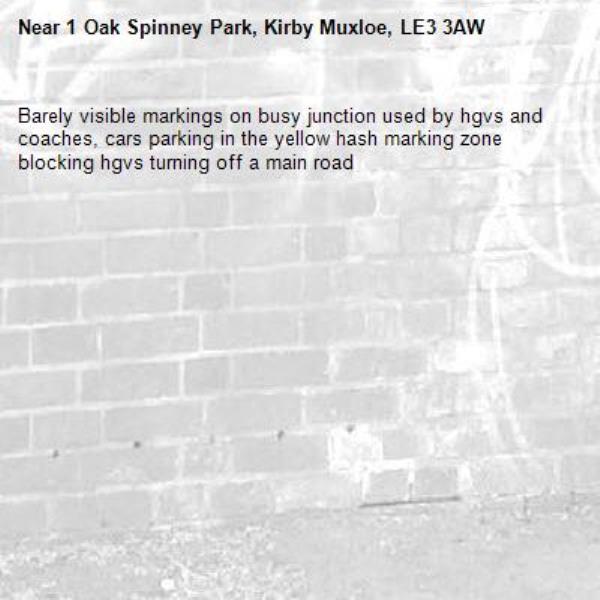 Barely visible markings on busy junction used by hgvs and coaches, cars parking in the yellow hash marking zone blocking hgvs turning off a main road -1 Oak Spinney Park, Kirby Muxloe, LE3 3AW