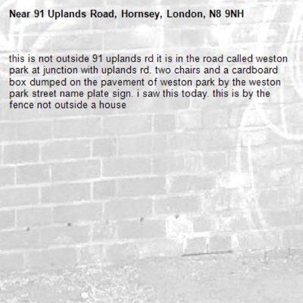 this is not outside 91 uplands rd it is in the road called weston park at junction with uplands rd. two chairs and a cardboard box dumped on the pavement of weston park by the weston park street name plate sign. i saw this today. this is by the fence not outside a house-91 Uplands Road, Hornsey, London, N8 9NH