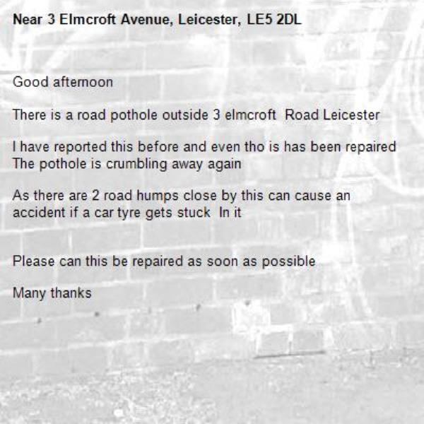 Good afternoon

There is a road pothole outside 3 elmcroft  Road Leicester

I have reported this before and even tho is has been repaired
The pothole is crumbling away again

As there are 2 road humps close by this can cause an accident if a car tyre gets stuck  In it


Please can this be repaired as soon as possible

Many thanks -3 Elmcroft Avenue, Leicester, LE5 2DL
