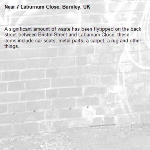 A significant amount of waste has been flytipped on the back street between Bristol Street and Laburnam Close, these items include car seats, metal parts, a carpet, a rug and other things.-7 Laburnum Close, Burnley, UK