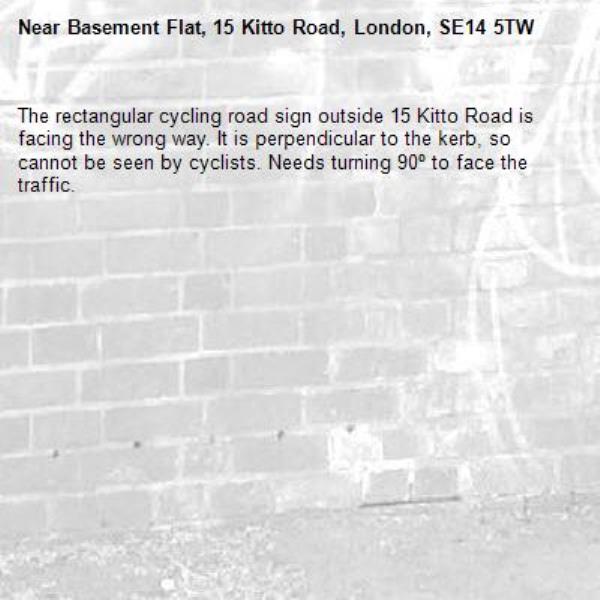 The rectangular cycling road sign outside 15 Kitto Road is facing the wrong way. It is perpendicular to the kerb, so cannot be seen by cyclists. Needs turning 90º to face the traffic.-Basement Flat, 15 Kitto Road, London, SE14 5TW