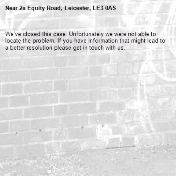 We’ve closed this case. Unfortunately we were not able to locate the problem. If you have information that might lead to a better resolution please get in touch with us.-2a Equity Road, Leicester, LE3 0AS