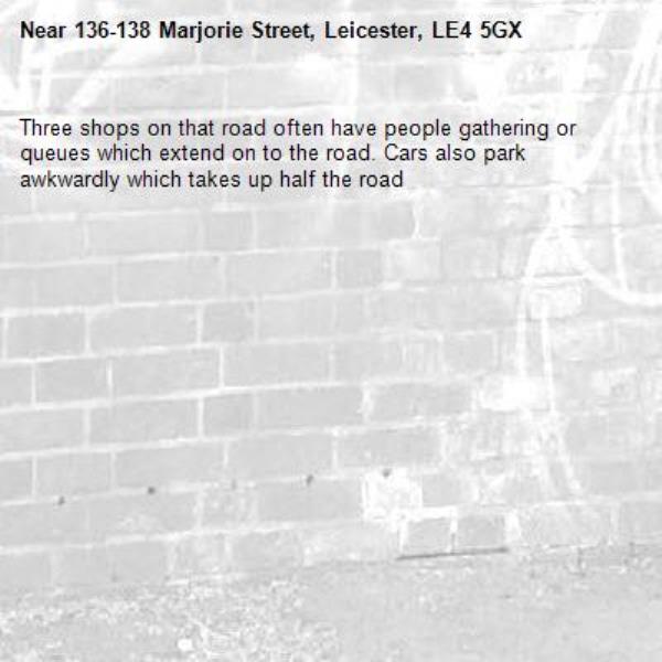 Three shops on that road often have people gathering or queues which extend on to the road. Cars also park awkwardly which takes up half the road-136-138 Marjorie Street, Leicester, LE4 5GX
