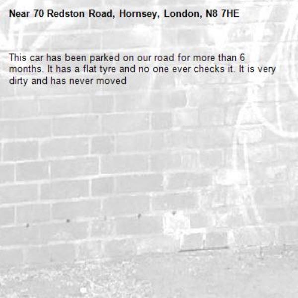 This car has been parked on our road for more than 6 months. It has a flat tyre and no one ever checks it. It is very dirty and has never moved -70 Redston Road, Hornsey, London, N8 7HE