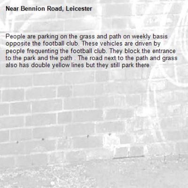 People are parking on the grass and path on weekly basis opposite the football club. These vehicles are driven by people frequenting the football club. They block the entrance to the park and the path . The road next to the path and grass also has double yellow lines but they still park there.-Bennion Road, Leicester