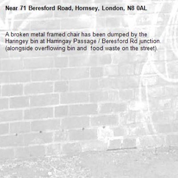 A broken metal framed chair has been dumped by the Haringey bin at Harringay Passage / Beresford Rd junction. (alongside overflowing bin and  food waste on the street).-71 Beresford Road, Hornsey, London, N8 0AL