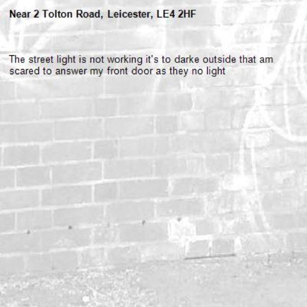 The street light is not working it's to darke outside that am scared to answer my front door as they no light -2 Tolton Road, Leicester, LE4 2HF