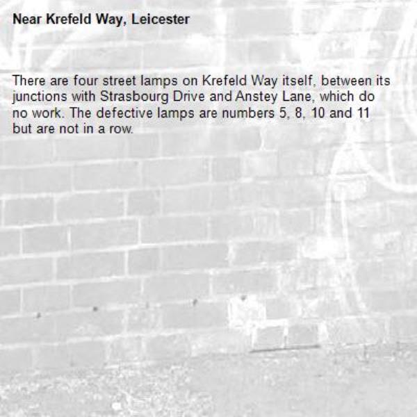 There are four street lamps on Krefeld Way itself, between its junctions with Strasbourg Drive and Anstey Lane, which do no work. The defective lamps are numbers 5, 8, 10 and 11 but are not in a row. -Krefeld Way, Leicester