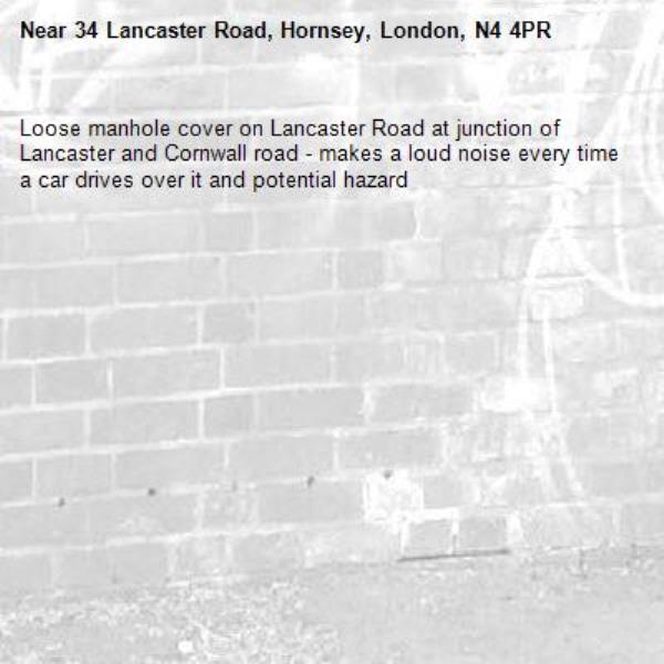 Loose manhole cover on Lancaster Road at junction of Lancaster and Cornwall road - makes a loud noise every time a car drives over it and potential hazard -34 Lancaster Road, Hornsey, London, N4 4PR