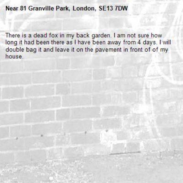 There is a dead fox in my back garden. I am not sure how long it had been there as I have been away from 4 days. I will double bag it and leave it on the pavement in front of of my house.-81 Granville Park, London, SE13 7DW