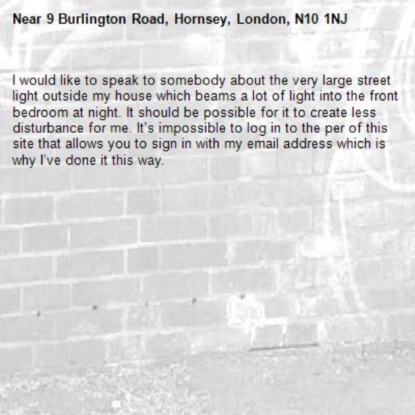 I would like to speak to somebody about the very large street light outside my house which beams a lot of light into the front bedroom at night. It should be possible for it to create less disturbance for me. It’s impossible to log in to the per of this site that allows you to sign in with my email address which is why I’ve done it this way. -9 Burlington Road, Hornsey, London, N10 1NJ