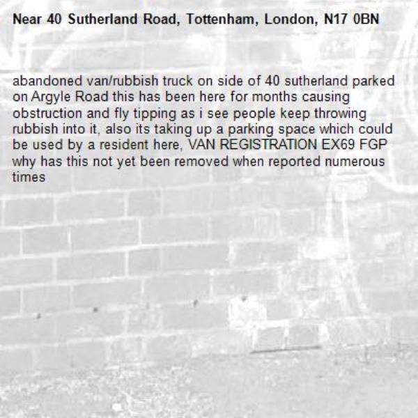 abandoned van/rubbish truck on side of 40 sutherland parked on Argyle Road this has been here for months causing obstruction and fly tipping as i see people keep throwing rubbish into it, also its taking up a parking space which could be used by a resident here, VAN REGISTRATION EX69 FGP 
why has this not yet been removed when reported numerous times-40 Sutherland Road, Tottenham, London, N17 0BN